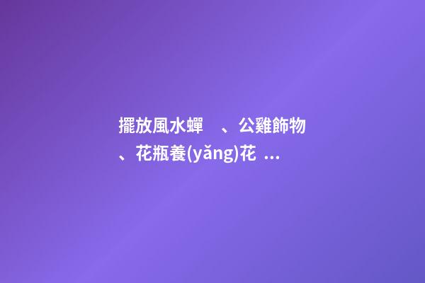 擺放風水蟬、公雞飾物、花瓶養(yǎng)花、紫金葫蘆、貔貅